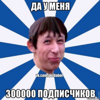 да у меня 300000 подписчиков