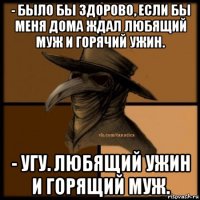 - было бы здорово, если бы меня дома ждал любящий муж и горячий ужин. - угу. любящий ужин и горящий муж.