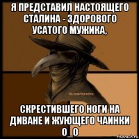 я представил настоящего сталина - здорового усатого мужика, скрестившего ноги на диване и жующего чаинки о_о