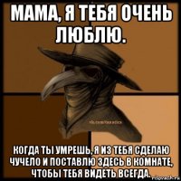 мама, я тебя очень люблю. когда ты умрешь, я из тебя сделаю чучело и поставлю здесь в комнате, чтобы тебя видеть всегда.