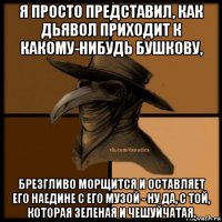 я просто представил, как дьявол приходит к какому-нибудь бушкову, брезгливо морщится и оставляет его наедине с его музой - ну да, с той, которая зеленая и чешуйчатая.