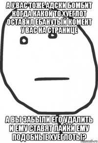 а у вас тоже адски бомбит когда какой то хуеглот оставил ебанутый комент у вас на странице а вы забыли его удалить и ему ставят лайки ему подобные хуеглоты?