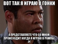 вот так я играю в гонки а представляете что со мной происходит когда я играю в рампы ?!