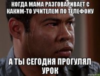 когда мама разговаривает с каким-то учителем по телефону а ты сегодня прогулял урок