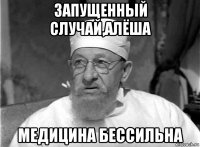 запущенный случай,алёша медицина бессильна