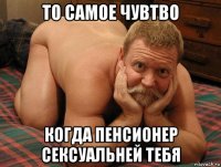 то самое чувтво когда пенсионер сексуальней тебя