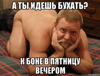 а ты идешь бухать? к боне в пятницу вечером