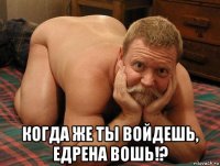  когда же ты войдешь, едрена вошь!?