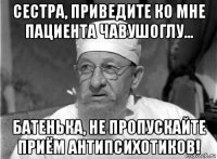 сестра, приведите ко мне пациента чавушоглу... батенька, не пропускайте приём антипсихотиков!