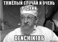 тяжёлый случай и очень редкий denchik186