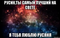 русик,ты самый лучший на свете я тебя люблю русяня