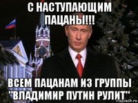 с наступающим пацаны!!! всем пацанам из группы "владимир путин рулит"