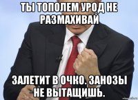 ты тополем урод не размахивай залетит в очко. занозы не вытащишь.