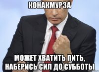 конакмурза может хватить пить, наберись сил до субботы