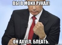 вы в моих руках! он ахуел. блеать.