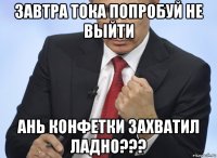 завтра тока попробуй не выйти ань конфетки захватил ладно???