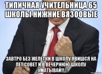 типичная учительница 65 школы нижние вязоовые завтро без желетки в школу явишся на пет совет и в вечернюю школу уматывай!!