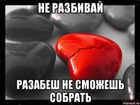 не разбивай разабеш не сможешь собрать