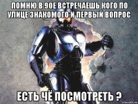 помню в 90е встречаешь кого по улице знакомого и первый вопрос есть чё посмотреть ?