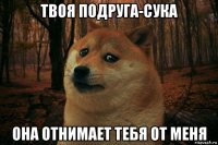 твоя подруга-сука она отнимает тебя от меня