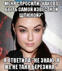 меня спросили:"каково быть самой известной шлюхой?" я ответила:"не знаю, я же не таня березина "