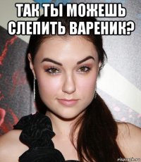 так ты можешь слепить вареник? 