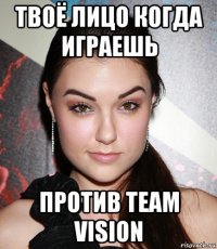 твоё лицо когда играешь против team vision