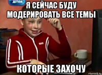 я сейчас буду модерировать все темы которые захочу