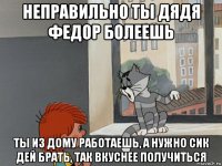 неправильно ты дядя федор болеешь ты из дому работаешь, а нужно сик дей брать, так вкуснее получиться