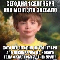 сегодня 1 сентября как меня это заебало хотя нет сегодня не 1 сентября а 19 декабря ура до нового года осталось 12 деней ура!!!!