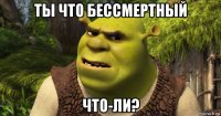 ты что бессмертный что-ли?