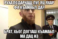 руха,подаркаш луг яц яхар фа къамаьл да? брат, хьог дог1аш къамаьл ма дац из