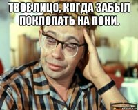 твое лицо, когда забыл поклопать на пони. 