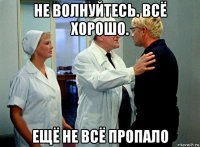 не волнуйтесь. всё хорошо. ещё не всё пропало