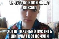 те чуство коли на жд вокзал хотів тихенько пустить шипуна і всі почули