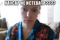 каусар не истеватр???? 