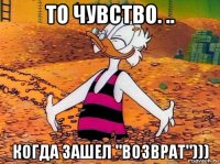 то чувство. .. когда зашел "возврат")))