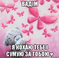вадім я кохаю тебе і сумую за тобою♥