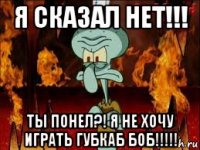 я сказал нет!!! ты понел?! я не хочу играть губкаб боб!!!!!