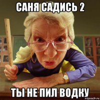 саня садись 2 ты не пил водку