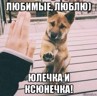 любимые, люблю) юлечка и ксюнечка!