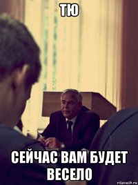 тю сейчас вам будет весело