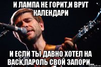 и лампа не горит,и врут календари и если ты давно хотел на back,пароль свой запори...