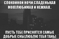 спокойной ночи,сладенькая моя)любимая и нежная.. пусть тебе приснятся самые добрые сны,люблю тебя тань)
