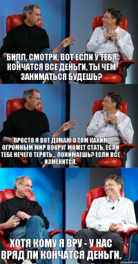 Билл, смотри, вот если у тебя кончатся все деньги, ты чем заниматься будешь? Просто я вот думаю о том каким огромным мир вокруг может стать, если тебе нечего терять... Понимаешь? Если все изменится. Хотя кому я вру - у нас вряд ли кончатся деньги.