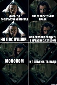 Игорь, ты подкаблучником стал Оля говорит ты не права Но послушай.. Оля сказала сходить в магазин за хлебом Молоком и полы мыть надо  