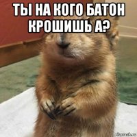 ты на кого батон крошишь а? 