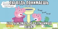 ты ведь понимаешь что ты и эмаль не различимые вещи?