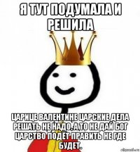 я тут подумала и решила царице валентине царские дела решать не надо, а то не дай бог царство подёт править не где будет.