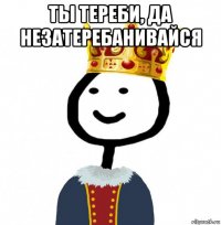 ты тереби, да незатеребанивайся 